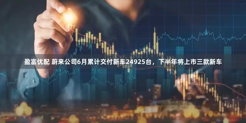 盈富优配 蔚来公司6月累计交付新车24925台，下半年将上市三款新车