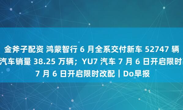 金斧子配资 鸿蒙智行 6 月全系交付新车 52747 辆；比亚迪 6 月汽车销量 38.25 万辆；YU7 汽车 7 月 6 日开启限时改配｜Do早报