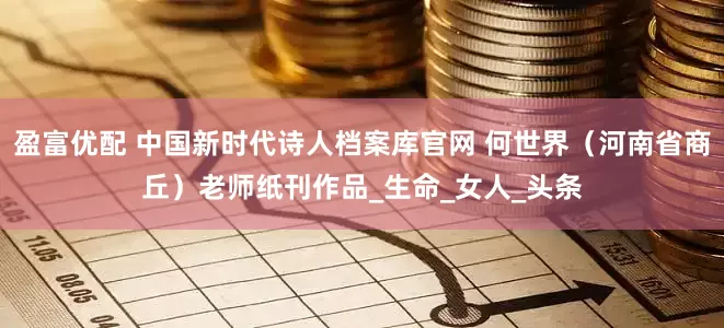 盈富优配 中国新时代诗人档案库官网 何世界（河南省商丘）老师纸刊作品_生命_女人_头条