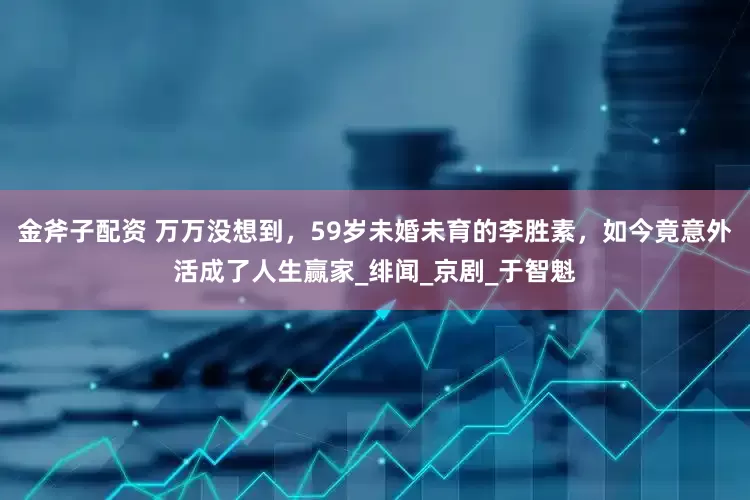 金斧子配资 万万没想到，59岁未婚未育的李胜素，如今竟意外活成了人生赢家_绯闻_京剧_于智魁