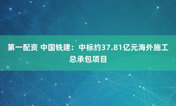 第一配资 中国铁建：中标约37.81亿元海外施工总承包项目
