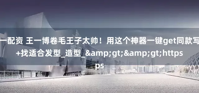 第一配资 王一博卷毛王子太帅！用这个神器一键get同款写真+找适合发型_造型_>>https