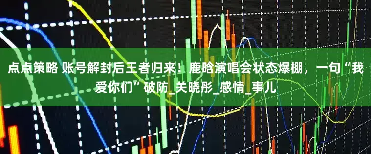 点点策略 账号解封后王者归来！鹿晗演唱会状态爆棚，一句“我爱你们”破防_关晓彤_感情_事儿