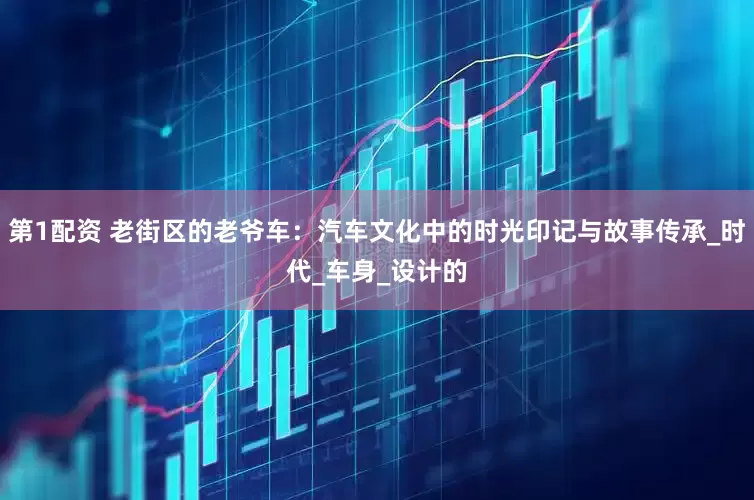 第1配资 老街区的老爷车：汽车文化中的时光印记与故事传承_时代_车身_设计的