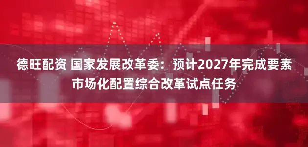 德旺配资 国家发展改革委：预计2027年完成要素市场化配置综合改革试点任务