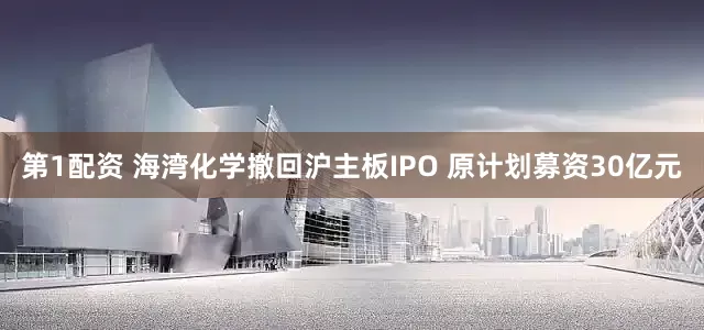 第1配资 海湾化学撤回沪主板IPO 原计划募资30亿元