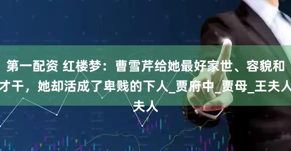第一配资 红楼梦：曹雪芹给她最好家世、容貌和才干，她却活成了卑贱的下人_贾府中_贾母_王夫人