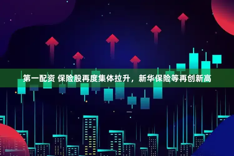 第一配资 保险股再度集体拉升，新华保险等再创新高