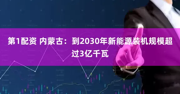第1配资 内蒙古：到2030年新能源装机规模超过3亿千瓦