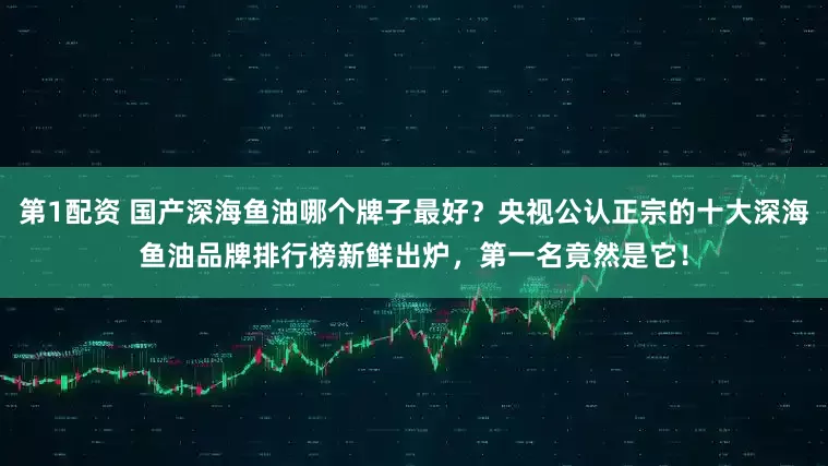 第1配资 国产深海鱼油哪个牌子最好？央视公认正宗的十大深海鱼油品牌排行榜新鲜出炉，第一名竟然是它！