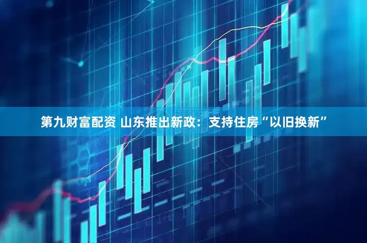 第九财富配资 山东推出新政：支持住房“以旧换新”