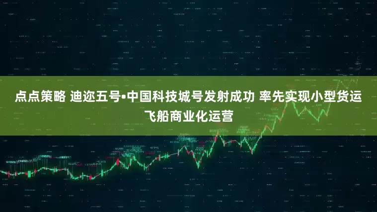 点点策略 迪迩五号•中国科技城号发射成功 率先实现小型货运飞船商业化运营