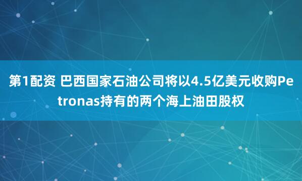 第1配资 巴西国家石油公司将以4.5亿美元收购Petronas持有的两个海上油田股权