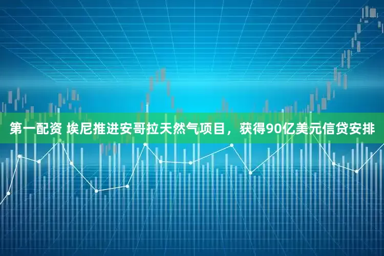第一配资 埃尼推进安哥拉天然气项目，获得90亿美元信贷安排
