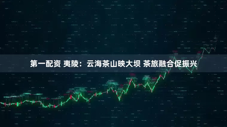 第一配资 夷陵：云海茶山映大坝 茶旅融合促振兴